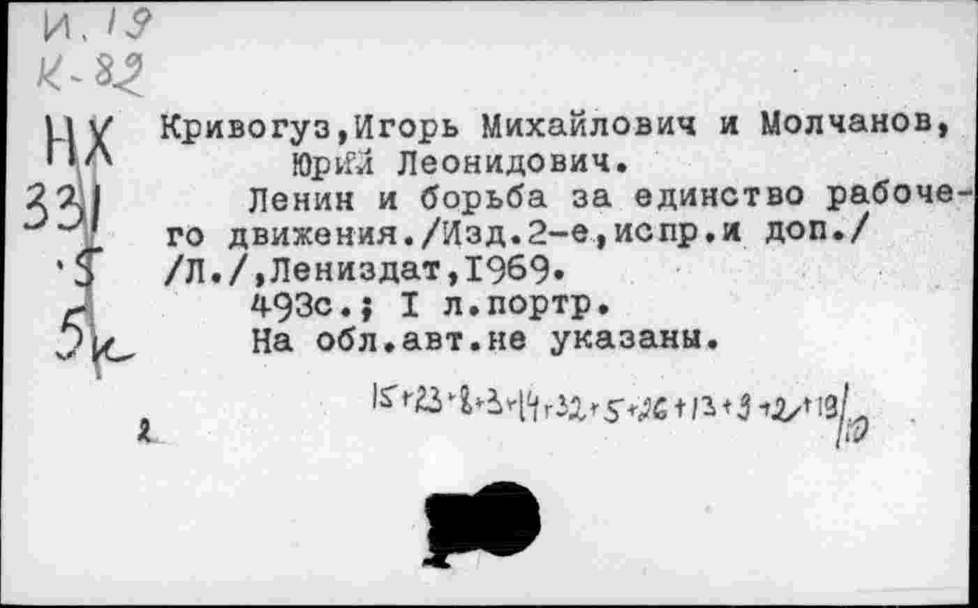 ﻿Кривогуз»Игорь Михайлович и Молчанов, ЮрИи Леонидович.
Ленин и борьба за единство рабоче го движения./Изд.2-е,испр.и доп./ /Л./,Лениздат,1969.
493с.? I л.портр.
На обл.авт.не указаны.
гзд, т |з+5
/й?